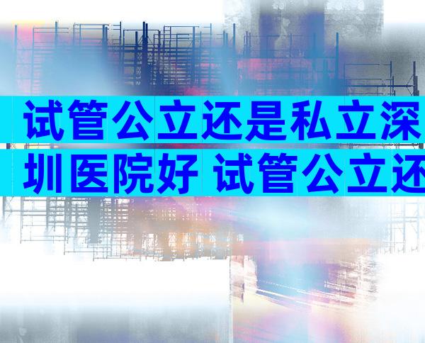 试管公立还是私立深圳医院好 试管公立还是私立深圳医院好呢